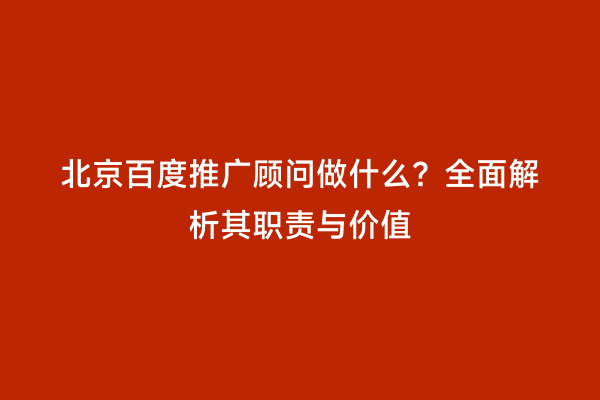 北京百度推广顾问做什么？全面解析其职责与价值